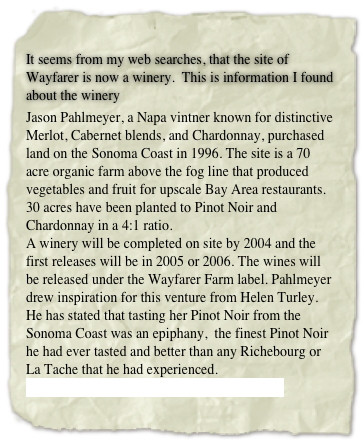 
It seems from my web searches, that the site of Wayfarer is now a winery.  This is information I found about the winery
Jason Pahlmeyer, a Napa vintner known for distinctive Merlot, Cabernet blends, and Chardonnay, purchased land on the Sonoma Coast in 1996. The site is a 70 acre organic farm above the fog line that produced vegetables and fruit for upscale Bay Area restaurants. 30 acres have been planted to Pinot Noir and Chardonnay in a 4:1 ratio. 
A winery will be completed on site by 2004 and the first releases will be in 2005 or 2006. The wines will be released under the Wayfarer Farm label. Pahlmeyer drew inspiration for this venture from Helen Turley. He has stated that tasting her Pinot Noir from the Sonoma Coast was an epiphany,  the finest Pinot Noir he had ever tasted and better than any Richebourg or La Tache that he had experienced.
http://www.pahlmeyer.com/content/wayfarer/
